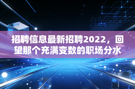 招聘信息最新招聘2022,回望那个充满变数的职场分水岭,我们究竟经历了什么?