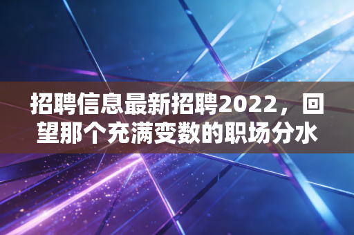招聘信息最新招聘2022，回望那个充满变数的职场分水岭，我们究竟经历了什么？
