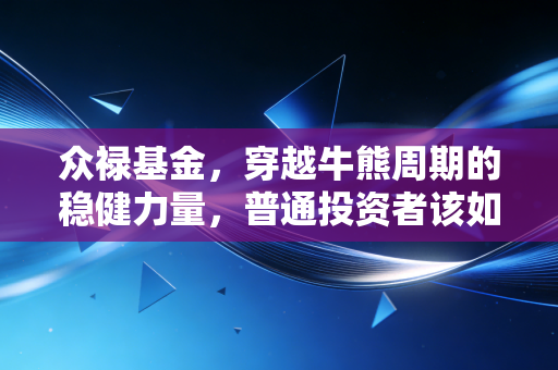 众禄基金，穿越牛熊周期的稳健力量，普通投资者该如何借力专业？