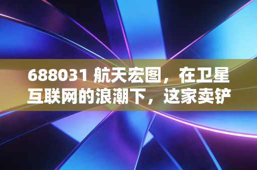 688031 航天宏图,在卫星互联网的浪潮下,这家卖铲子的公司到底值不值得托付?