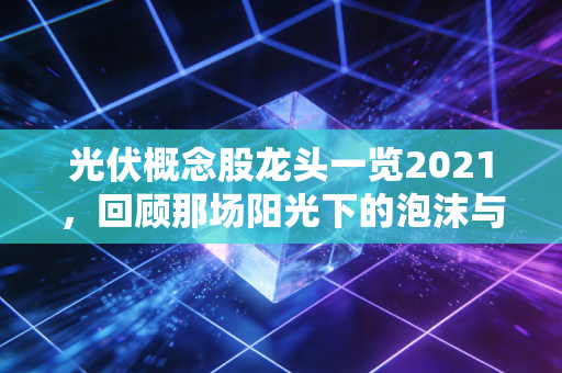 光伏概念股龙头一览2021，回顾那场阳光下的泡沫与龙头的真实成色