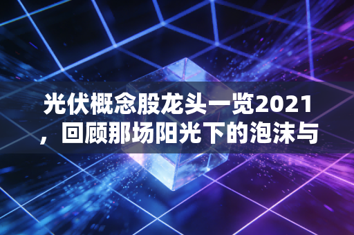 光伏概念股龙头一览2021，回顾那场阳光下的泡沫与龙头的真实成色