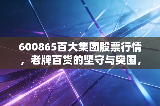 600865百大集团股票行情,老牌百货的坚守与突围,这只股票还能买吗?