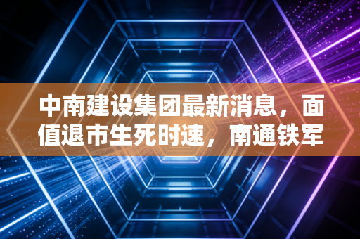 中南建设集团最新消息,面值退市生死时速,南通铁军的至暗时刻与破局之路