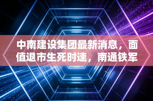 中南建设集团最新消息，面值退市生死时速，南通铁军的至暗时刻与破局之路
