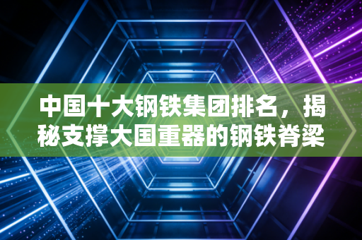 中国十大钢铁集团排名，揭秘支撑大国重器的钢铁脊梁，谁在领跑未来？