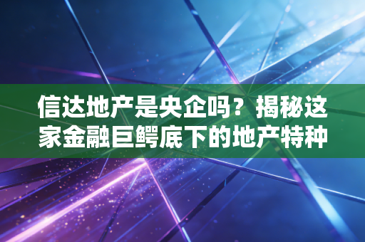 信达地产是央企吗？揭秘这家金融巨鳄底下的地产特种兵