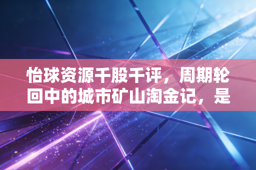 怡球资源千股千评，周期轮回中的城市矿山淘金记，是陷阱还是馅饼？