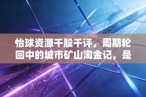 怡球资源千股千评，周期轮回中的城市矿山淘金记，是陷阱还是馅饼？
