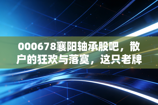 000678襄阳轴承股吧，散户的狂欢与落寞，这只老牌国企的第二春还能持续多久？