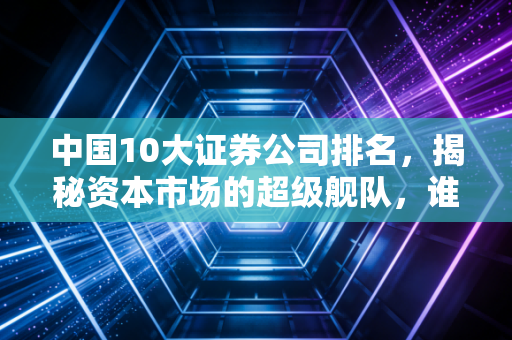 中国10大证券公司排名，揭秘资本市场的超级舰队，谁最值得托付？