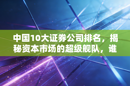 中国10大证券公司排名，揭秘资本市场的超级舰队，谁最值得托付？