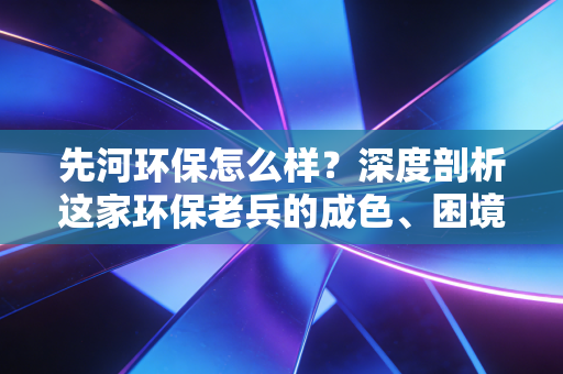 先河环保怎么样？深度剖析这家环保老兵的成色、困境与未来变数