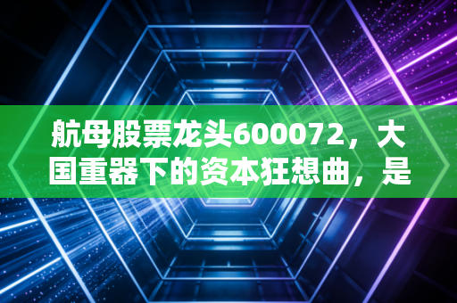 航母股票龙头600072，大国重器下的资本狂想曲，是泡沫还是时代的馈赠？
