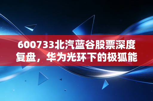 600733北汽蓝谷股票深度复盘，华为光环下的极狐能否撑起百亿市值？