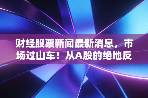 财经股票新闻最新消息,市场过山车!从A股的绝地反击到AI的疯狂盛宴,我们该如何守住钱袋子?