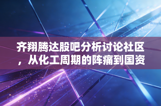 齐翔腾达股吧分析讨论社区，从化工周期的阵痛到国资入局的希望，散户该如何穿越迷雾？