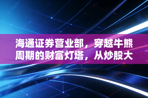 海通证券营业部，穿越牛熊周期的财富灯塔，从炒股大厅到资产配置中心的蜕变