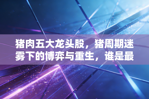 猪肉五大龙头股，猪周期迷雾下的博弈与重生，谁是最后的赢家？