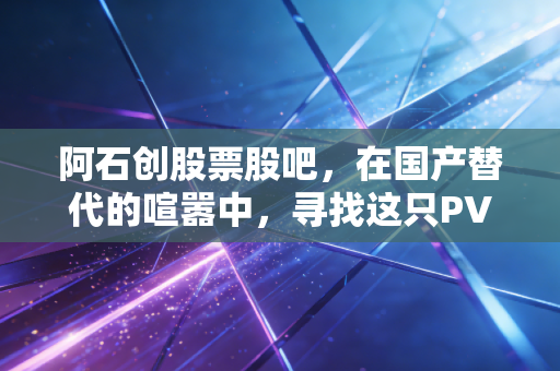 阿石创股票股吧，在国产替代的喧嚣中，寻找这只PVD材料股的真实价值