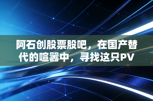 阿石创股票股吧，在国产替代的喧嚣中，寻找这只PVD材料股的真实价值