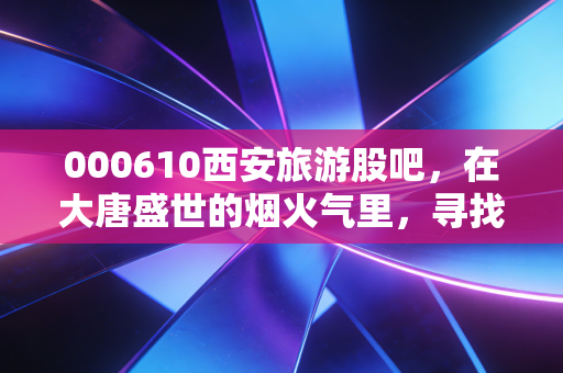000610西安旅游股吧,在大唐盛世的烟火气里,寻找股市的诗和远方