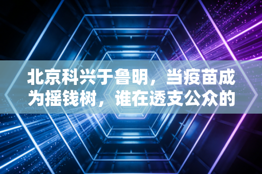 北京科兴于鲁明，当疫苗成为摇钱树，谁在透支公众的信任？