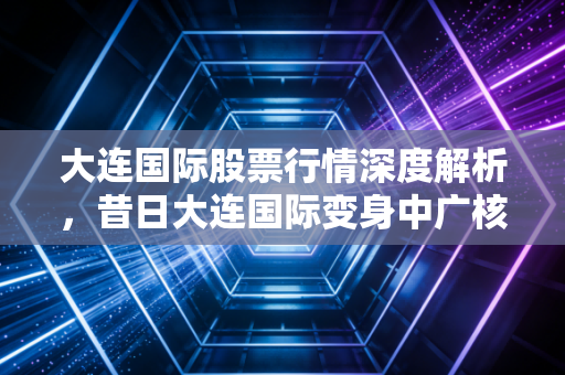 大连国际股票行情深度解析，昔日大连国际变身中广核技，这只核技术应用龙头能否迎来业绩爆发？