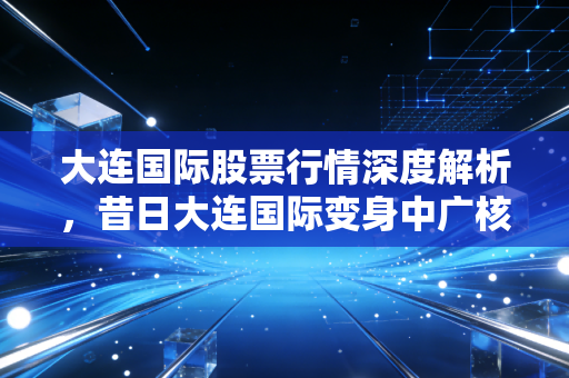 大连国际股票行情深度解析，昔日大连国际变身中广核技，这只核技术应用龙头能否迎来业绩爆发？