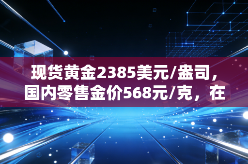 现货黄金2385美元/盎司，国内零售金价568元/克，在这场史无前例的黄金盛宴中，我们该如何安放自己的钱包？
