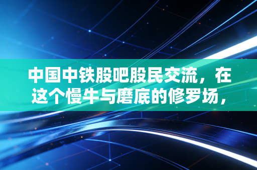 中国中铁股吧股民交流，在这个慢牛与磨底的修罗场，我们到底在博弈什么？