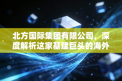 北方国际集团有限公司，深度解析这家基建巨头的海外突围与未来机遇