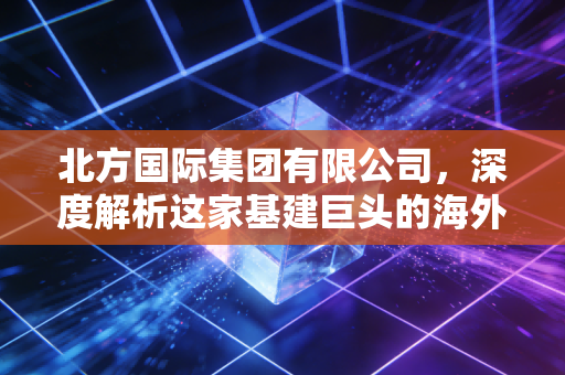 北方国际集团有限公司，深度解析这家基建巨头的海外突围与未来机遇