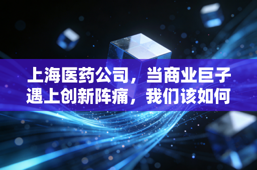 上海医药公司,当商业巨子遇上创新阵痛,我们该如何审视这艘医药航母?