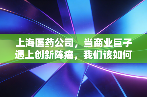上海医药公司,当商业巨子遇上创新阵痛,我们该如何审视这艘医药航母?