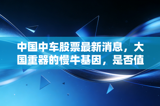 中国中车股票最新消息，大国重器的慢牛基因，是否值得你长期拥有？