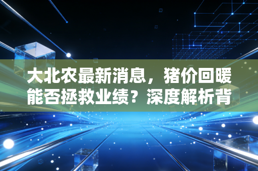 大北农最新消息，猪价回暖能否拯救业绩？深度解析背后的战略博弈与投资逻辑