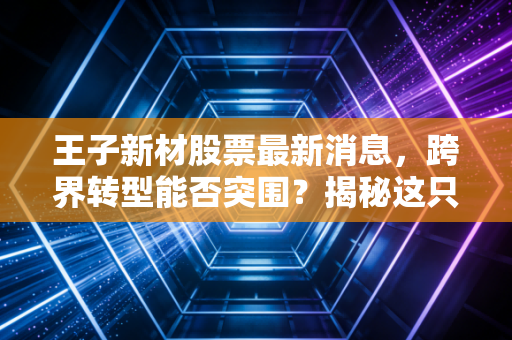 王子新材股票最新消息，跨界转型能否突围？揭秘这只包装王子背后的资本博弈与投资逻辑