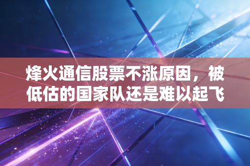 烽火通信股票不涨原因，被低估的国家队还是难以起飞的笨重大象？