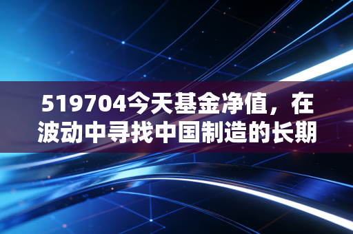 519704今天基金净值，在波动中寻找中国制造的长期答案