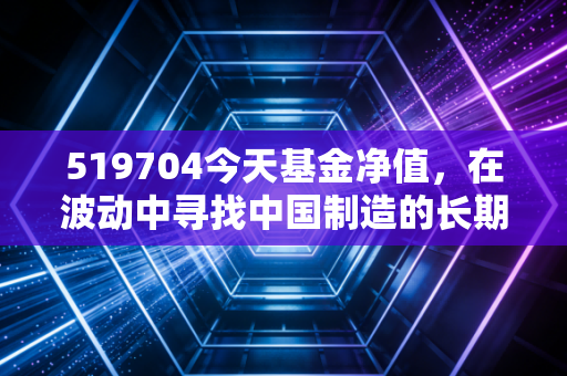 519704今天基金净值,在波动中寻找中国制造的长期答案