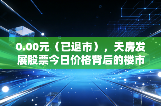 0.00元（已退市），天房发展股票今日价格背后的楼市冷暖与散户悲歌