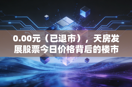 0.00元（已退市），天房发展股票今日价格背后的楼市冷暖与散户悲歌
