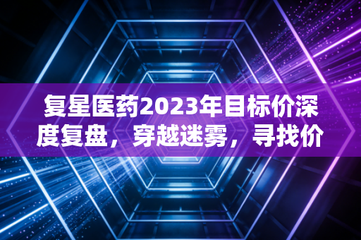 复星医药2023年目标价深度复盘，穿越迷雾，寻找价值洼地的真实坐标