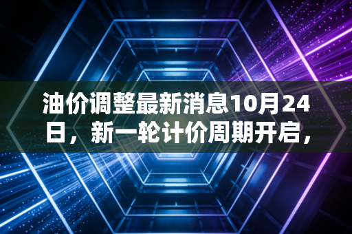油价调整最新消息10月24日，新一轮计价周期开启，油价是涨是跌？深度剖析背后的民生账本