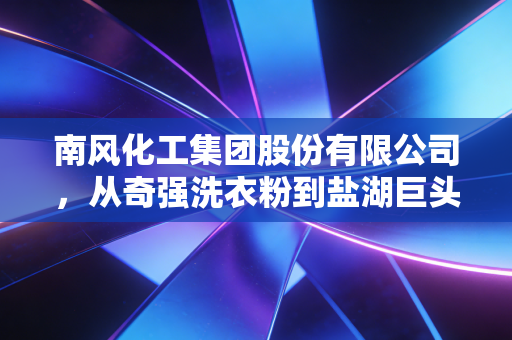 南风化工集团股份有限公司，从奇强洗衣粉到盐湖巨头的转型阵痛与重生之路
