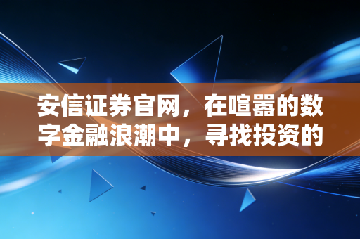 安信证券官网,在喧嚣的数字金融浪潮中,寻找投资的定海神针与生活温度