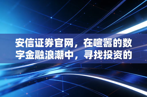 安信证券官网，在喧嚣的数字金融浪潮中，寻找投资的定海神针与生活温度