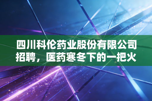 四川科伦药业股份有限公司招聘，医药寒冬下的一把火，还是大输液巨头的华丽转身？
