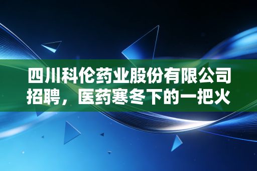 四川科伦药业股份有限公司招聘，医药寒冬下的一把火，还是大输液巨头的华丽转身？